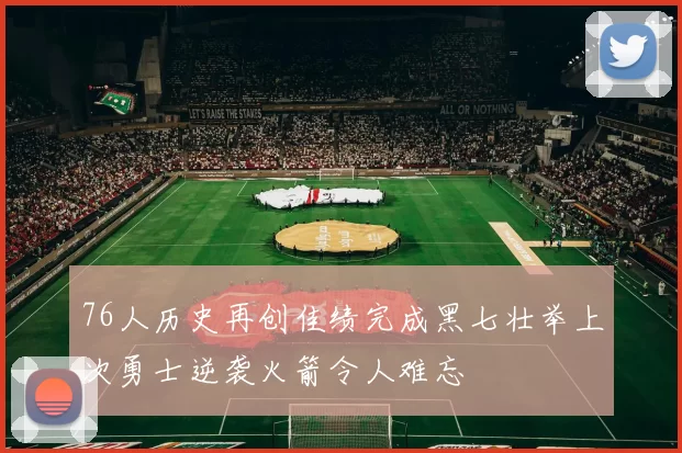 76人历史再创佳绩完成黑七壮举上次勇士逆袭火箭令人难忘