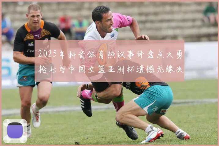 2025年抖音体育热议事件盘点火勇抢七与中国女篮亚洲杯遗憾无缘决赛
