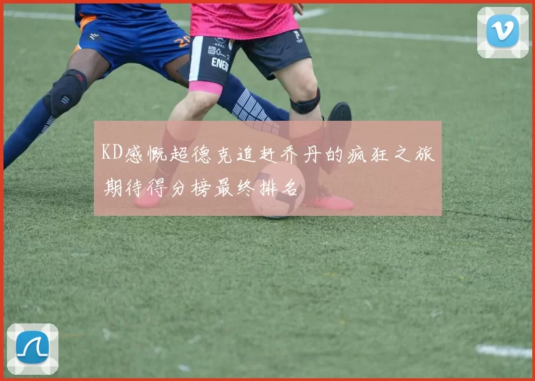 KD感慨超德克追赶乔丹的疯狂之旅期待得分榜最终排名