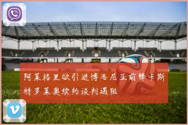 阿莱格里欲引进博洛尼亚前锋卡斯特罗莱奥续约谈判遇阻