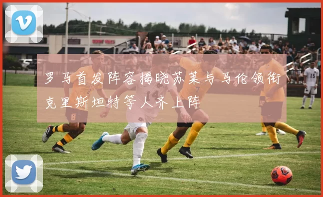 罗马首发阵容揭晓苏莱与马伦领衔克里斯坦特等人齐上阵