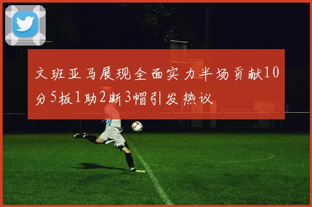 文班亚马展现全面实力半场贡献10分5板1助2断3帽引发热议