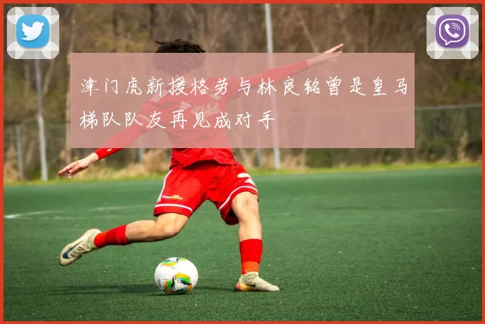 津门虎新援格劳与林良铭曾是皇马梯队队友再见成对手