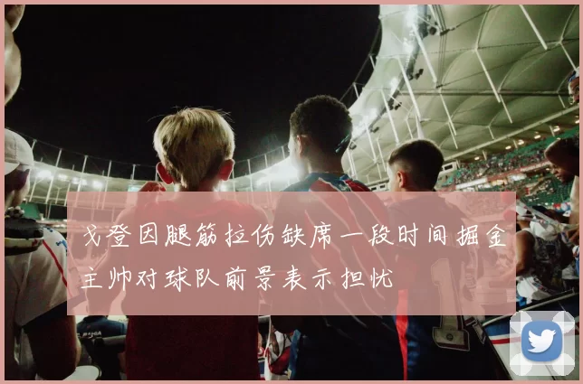 戈登因腿筋拉伤缺席一段时间掘金主帅对球队前景表示担忧