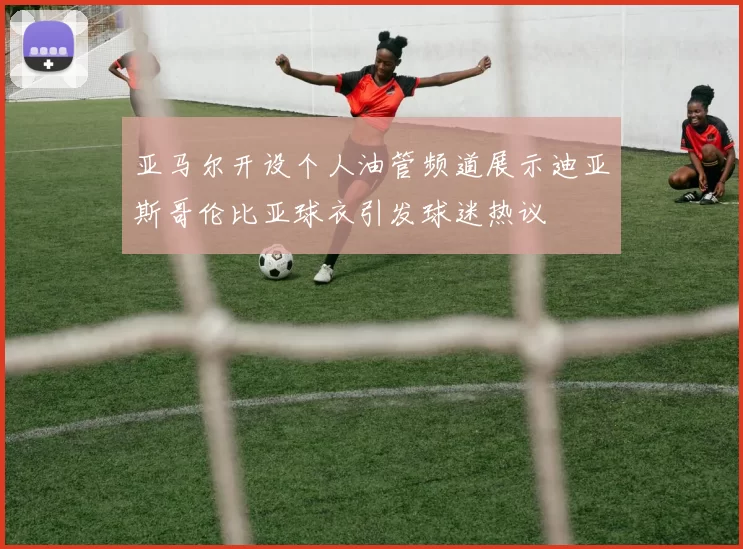 亚马尔开设个人油管频道展示迪亚斯哥伦比亚球衣引发球迷热议