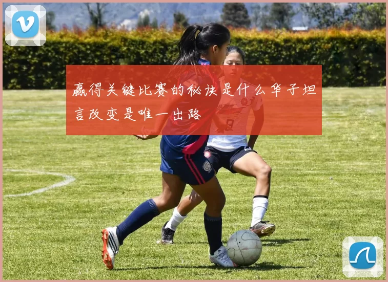 赢得关键比赛的秘诀是什么华子坦言改变是唯一出路