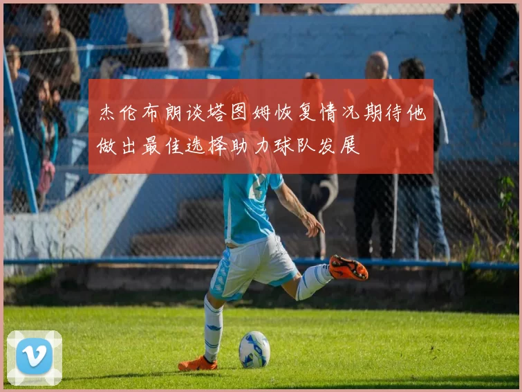 杰伦布朗谈塔图姆恢复情况期待他做出最佳选择助力球队发展