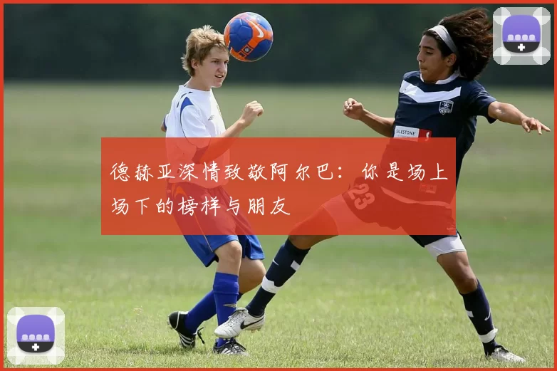 德赫亚深情致敬阿尔巴：你是场上场下的榜样与朋友