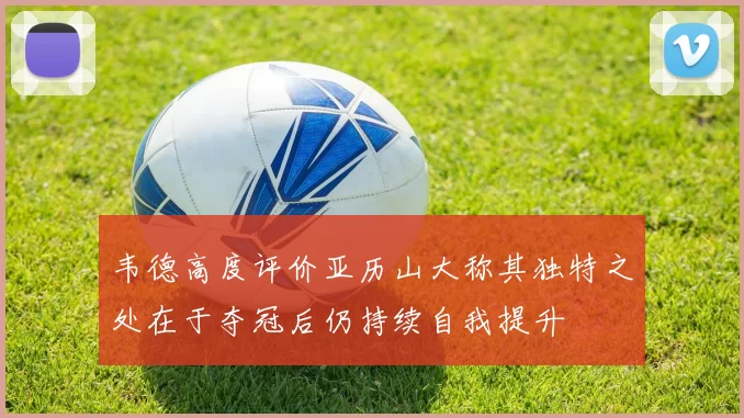 韦德高度评价亚历山大称其独特之处在于夺冠后仍持续自我提升